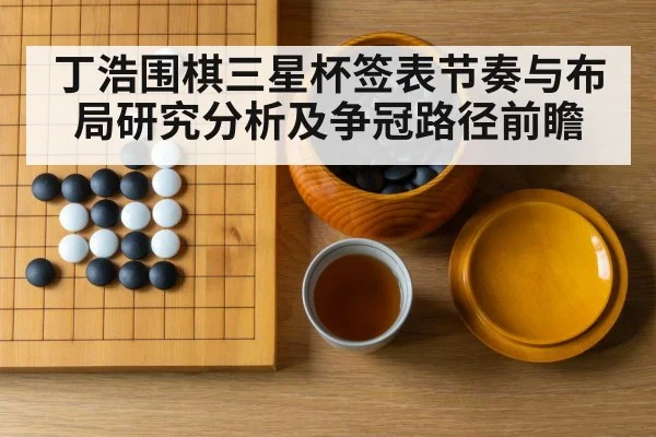 丁浩围棋三星杯签表节奏与布局研究分析及争冠路径前瞻