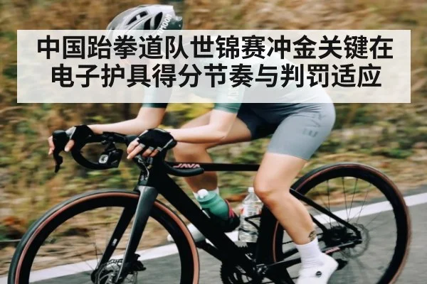 中国跆拳道队世锦赛冲金关键在电子护具得分节奏与判罚适应