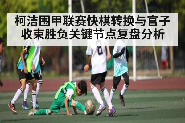 柯洁围甲联赛快棋转换与官子收束胜负关键节点复盘分析