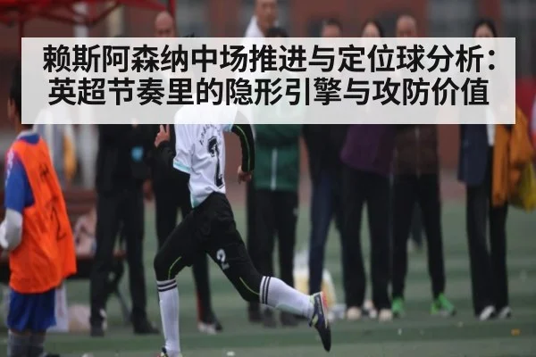 赖斯阿森纳中场推进与定位球分析：英超节奏里的隐形引擎与攻防价值